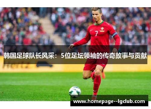 韩国足球队长风采：5位足坛领袖的传奇故事与贡献