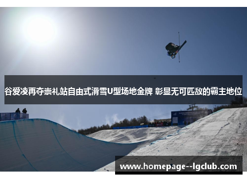 谷爱凌再夺崇礼站自由式滑雪U型场地金牌 彰显无可匹敌的霸主地位