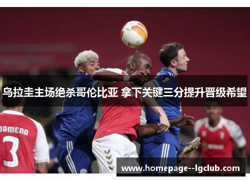 乌拉圭主场绝杀哥伦比亚 拿下关键三分提升晋级希望